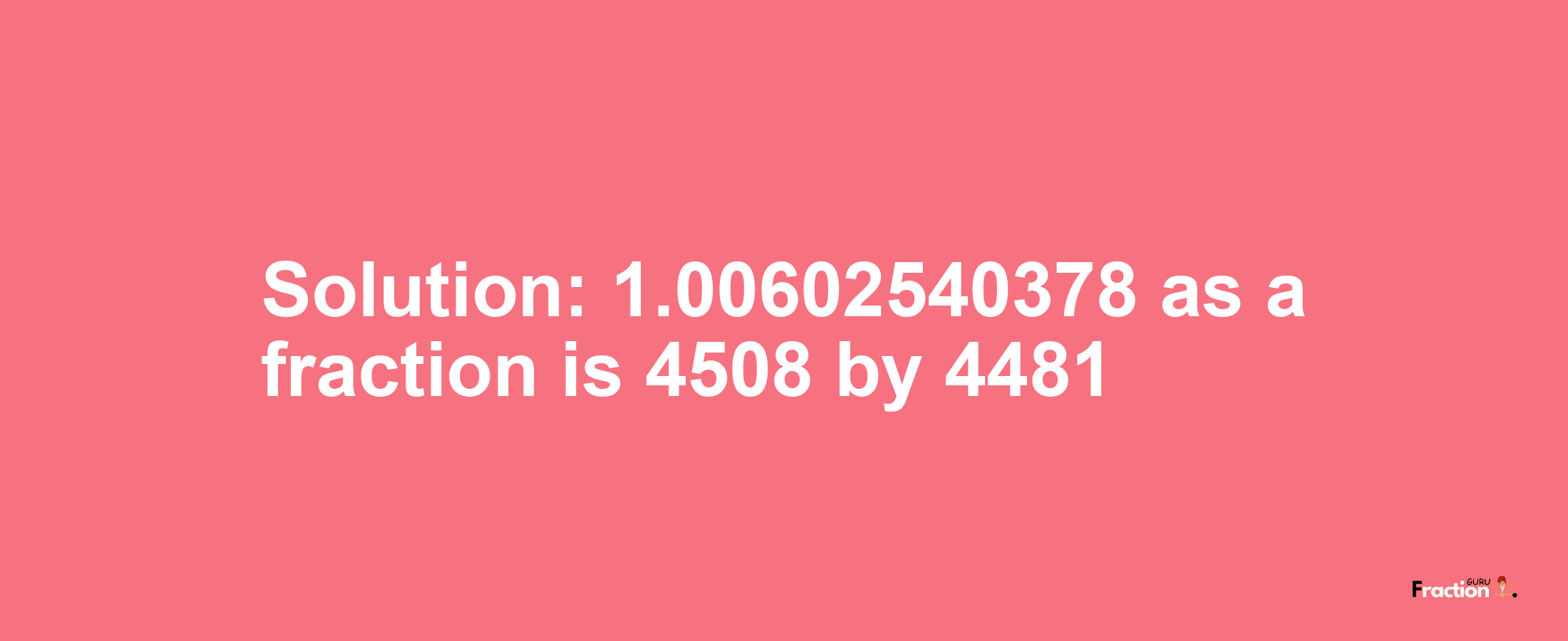 Solution:1.00602540378 as a fraction is 4508/4481